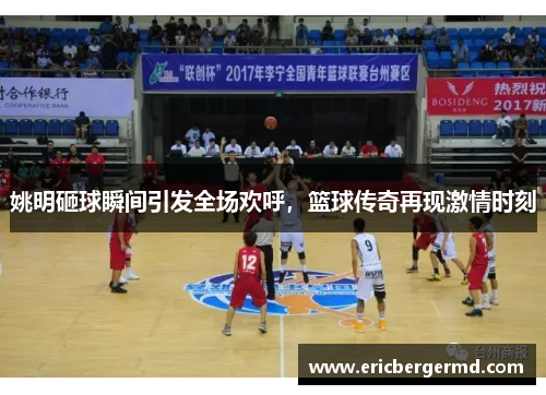 姚明砸球瞬间引发全场欢呼，篮球传奇再现激情时刻