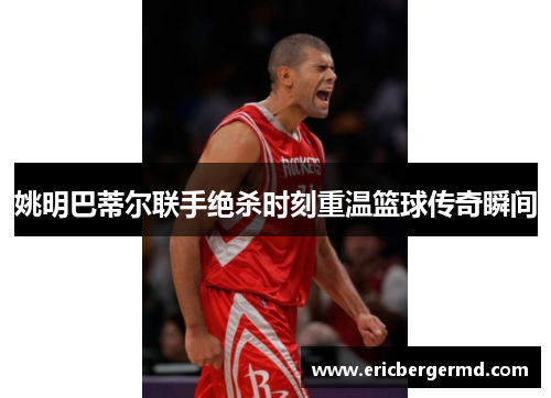 姚明巴蒂尔联手绝杀时刻重温篮球传奇瞬间