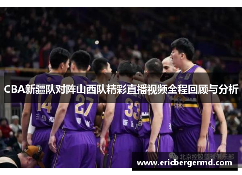 CBA新疆队对阵山西队精彩直播视频全程回顾与分析