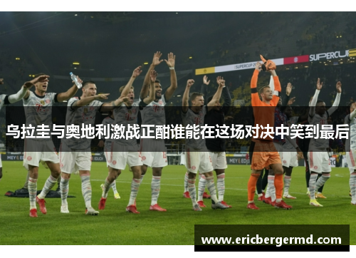 乌拉圭与奥地利激战正酣谁能在这场对决中笑到最后